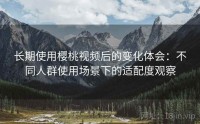 长期使用樱桃视频后的变化体会：不同人群使用场景下的适配度观察