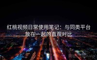 红桃视频日常使用笔记：与同类平台放在一起的直观对比