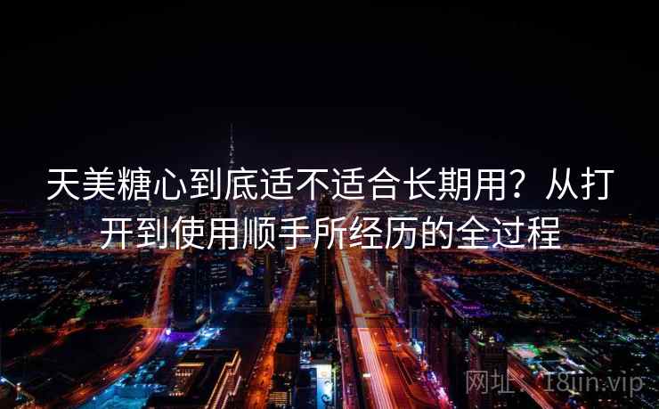 天美糖心到底适不适合长期用?从打开到使用顺手所经历的全过程 天美糖心到底适不适合长期用?从打开到使用顺手所经历的全过程