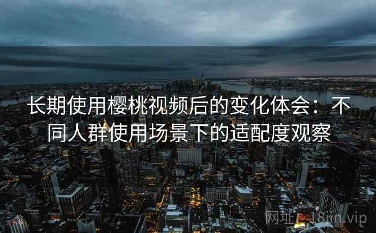长期使用樱桃视频后的变化体会：不同人群使用场景下的适配度观察