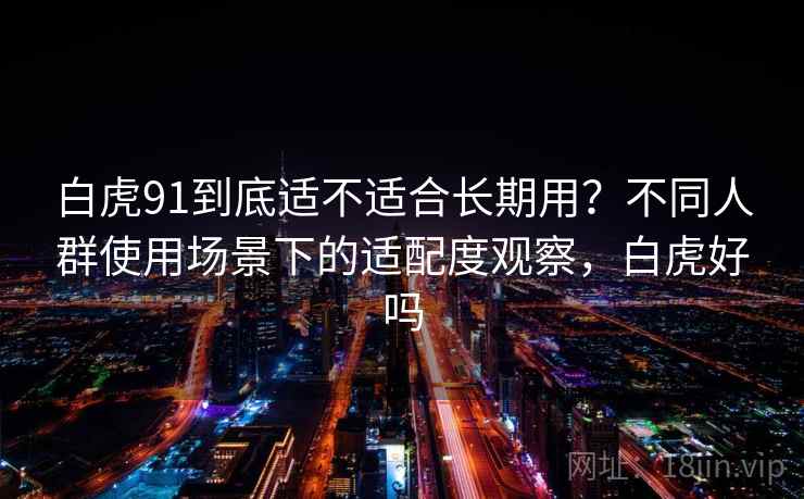 白虎91到底适不适合长期用？不同人群使用场景下的适配度观察，白虎好吗