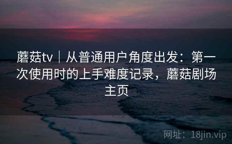 蘑菇tv｜从普通用户角度出发：第一次使用时的上手难度记录，蘑菇剧场主页