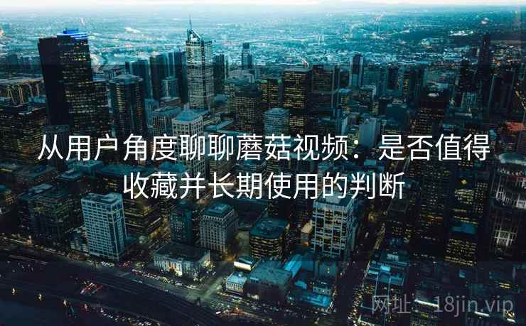 从用户角度聊聊蘑菇视频：是否值得收藏并长期使用的判断