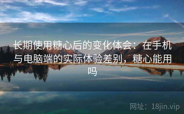 长期使用糖心后的变化体会：在手机与电脑端的实际体验差别，糖心能用吗