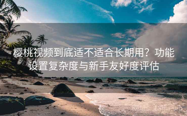 樱桃视频到底适不适合长期用？功能设置复杂度与新手友好度评估
