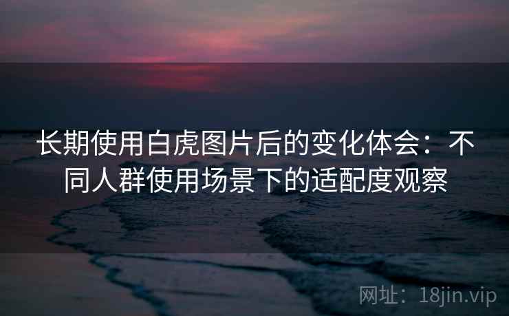 长期使用白虎图片后的变化体会：不同人群使用场景下的适配度观察