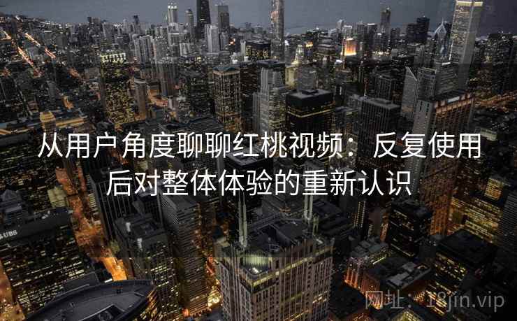 从用户角度聊聊红桃视频：反复使用后对整体体验的重新认识
