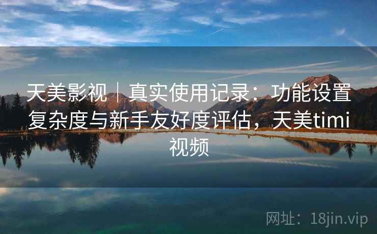 天美影视｜真实使用记录：功能设置复杂度与新手友好度评估，天美timi视频