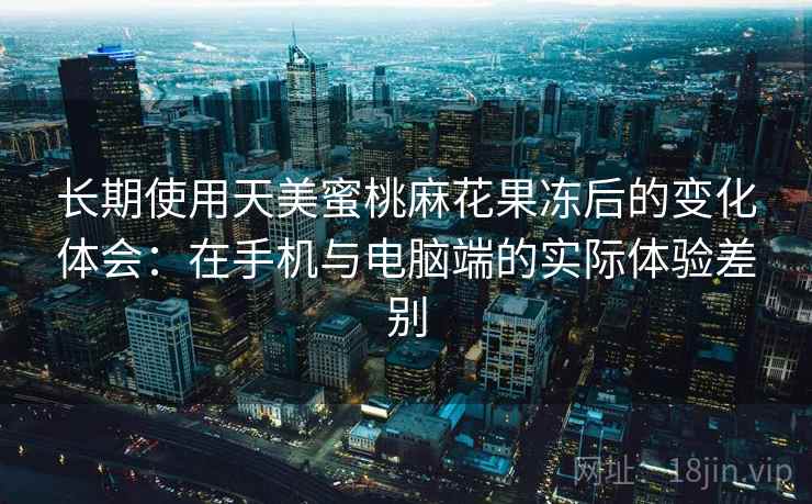 长期使用天美蜜桃麻花果冻后的变化体会:在手机与电脑端的实际体验差别 长期使用天美蜜桃麻花果冻后的变化体会:在手机与电脑端的实际体验差别