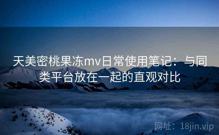 天美密桃果冻mv日常使用笔记：与同类平台放在一起的直观对比