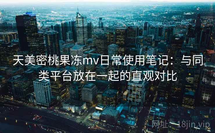 天美密桃果冻mv日常使用笔记：与同类平台放在一起的直观对比