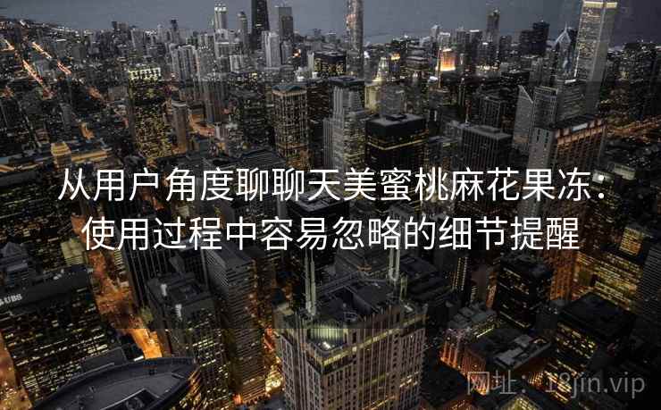 从用户角度聊聊天美蜜桃麻花果冻:使用过程中容易忽略的细节提醒 从用户角度聊聊天美蜜桃麻花果冻:使用过程中容易忽略的细节提醒