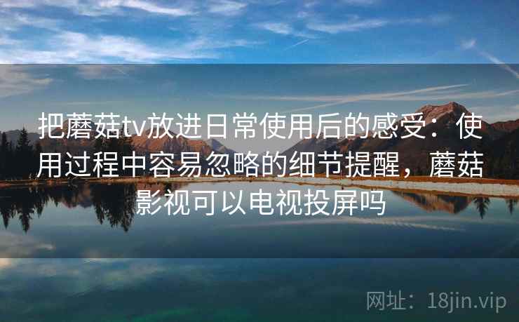 把蘑菇tv放进日常使用后的感受：使用过程中容易忽略的细节提醒，蘑菇影视可以电视投屏吗