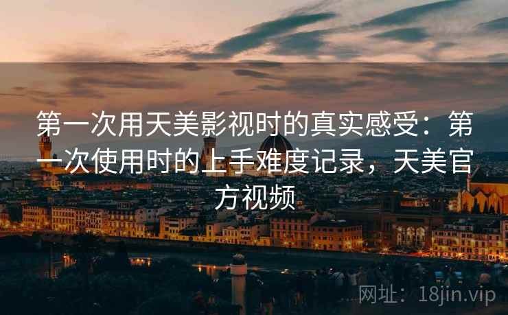 第一次用天美影视时的真实感受：第一次使用时的上手难度记录，天美官方视频