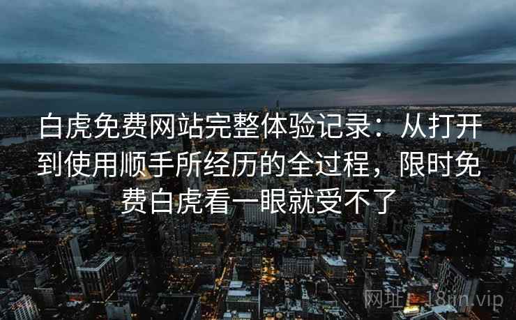 白虎免费网站完整体验记录：从打开到使用顺手所经历的全过程，限时免费白虎看一眼就受不了