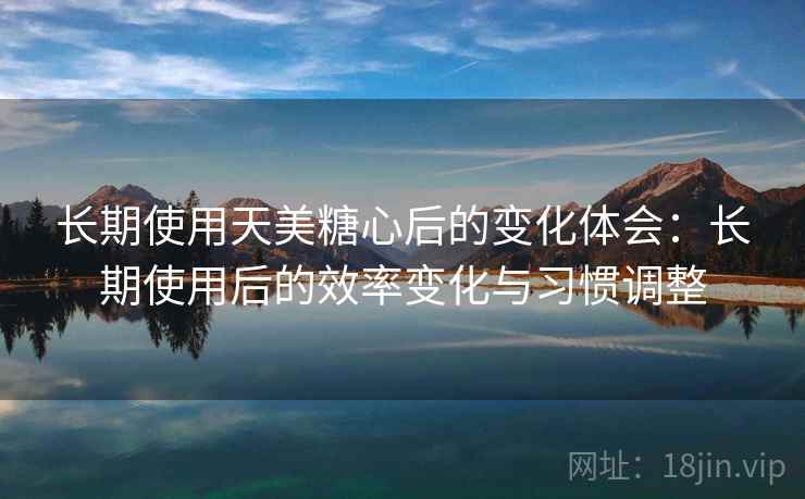 长期使用天美糖心后的变化体会：长期使用后的效率变化与习惯调整