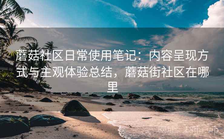 蘑菇社区日常使用笔记：内容呈现方式与主观体验总结，蘑菇街社区在哪里