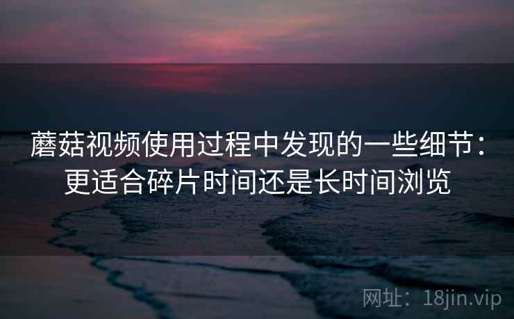 蘑菇视频使用过程中发现的一些细节:更适合碎片时间还是长时间浏览 蘑菇视频使用过程中发现的一些细节:更适合碎片时间还是长时间浏览
