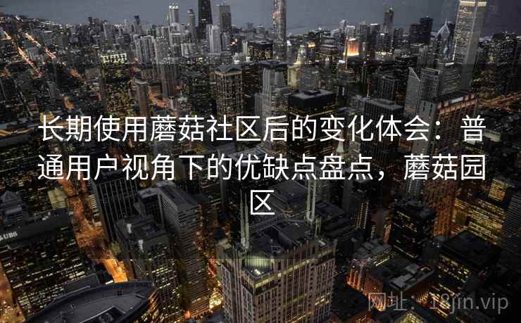 长期使用蘑菇社区后的变化体会：普通用户视角下的优缺点盘点，蘑菇园区