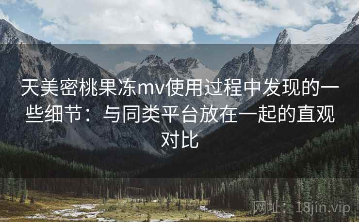 天美密桃果冻mv使用过程中发现的一些细节：与同类平台放在一起的直观对比