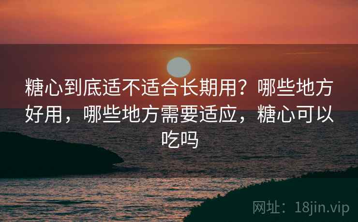 糖心到底适不适合长期用？哪些地方好用，哪些地方需要适应，糖心可以吃吗
