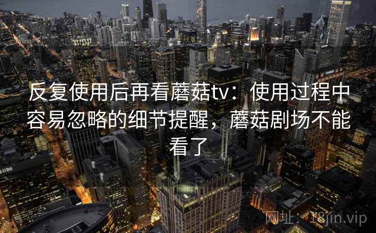 反复使用后再看蘑菇tv：使用过程中容易忽略的细节提醒，蘑菇剧场不能看了
