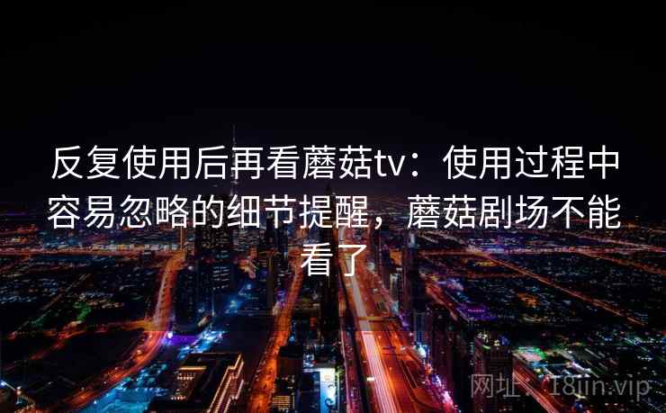 反复使用后再看蘑菇tv：使用过程中容易忽略的细节提醒，蘑菇剧场不能看了