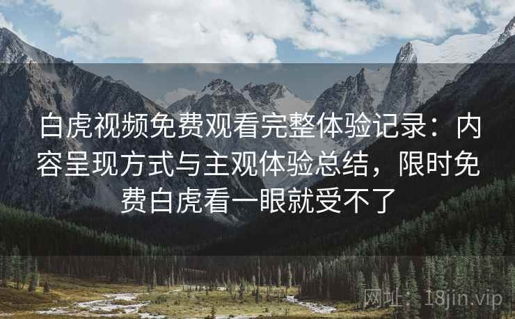 白虎视频免费观看完整体验记录：内容呈现方式与主观体验总结，限时免费白虎看一眼就受不了