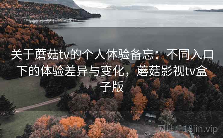关于蘑菇tv的个人体验备忘：不同入口下的体验差异与变化，蘑菇影视tv盒子版