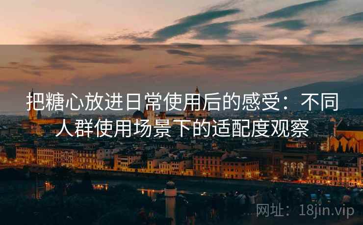 把糖心放进日常使用后的感受：不同人群使用场景下的适配度观察