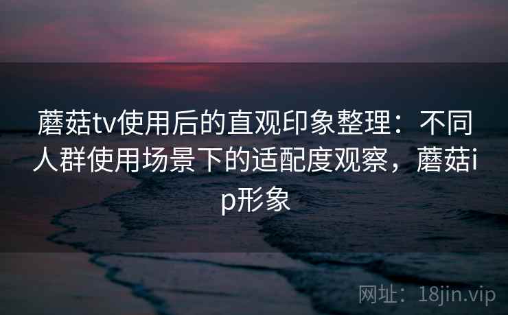 蘑菇tv使用后的直观印象整理:不同人群使用场景下的适配度观察,蘑菇ip形象 蘑菇tv使用后的直观印象整理:不同人群使用场景下的适配度观察,蘑菇ip形象