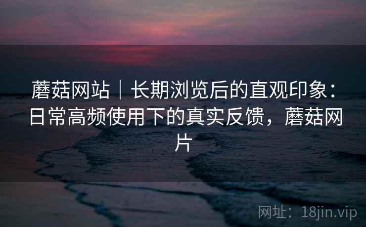 蘑菇网站|长期浏览后的直观印象:日常高频使用下的真实反馈,蘑菇网片 蘑菇网站|长期浏览后的直观印象:日常高频使用下的真实反馈,蘑菇网片