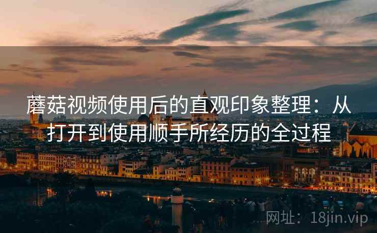 蘑菇视频使用后的直观印象整理:从打开到使用顺手所经历的全过程 蘑菇视频使用后的直观印象整理:从打开到使用顺手所经历的全过程