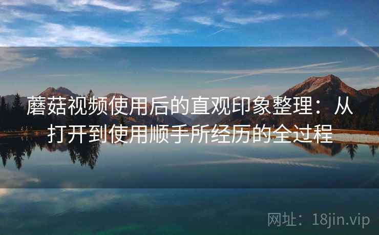 蘑菇视频使用后的直观印象整理:从打开到使用顺手所经历的全过程 蘑菇视频使用后的直观印象整理:从打开到使用顺手所经历的全过程