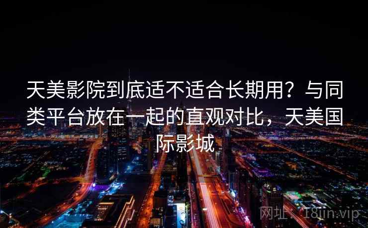 天美影院到底适不适合长期用?与同类平台放在一起的直观对比,天美国际影城 天美影院到底适不适合长期用?与同类平台放在一起的直观对比,天美国际影城