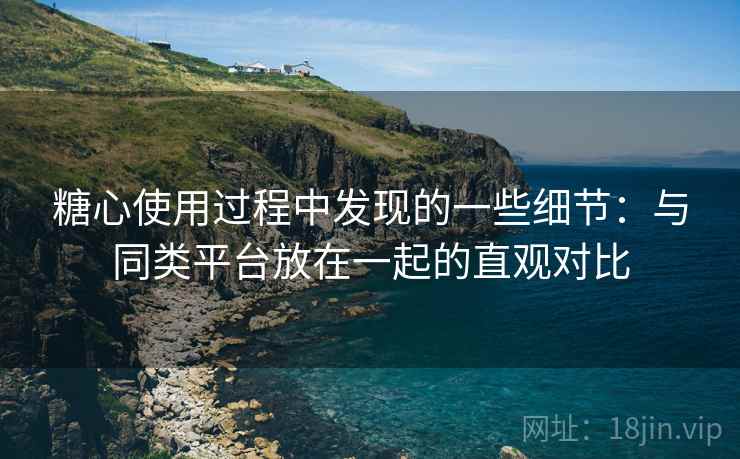 糖心使用过程中发现的一些细节：与同类平台放在一起的直观对比