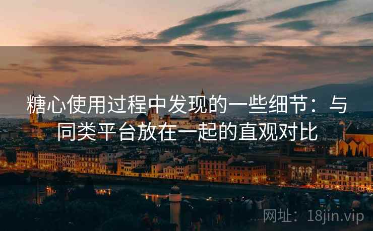 糖心使用过程中发现的一些细节：与同类平台放在一起的直观对比