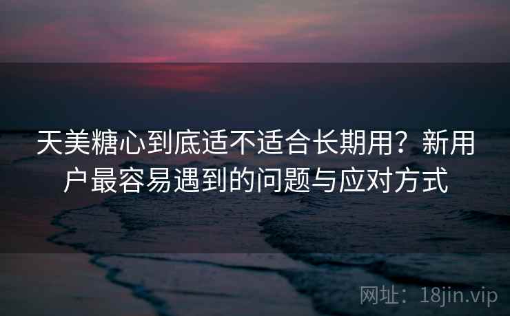 天美糖心到底适不适合长期用?新用户最容易遇到的问题与应对方式 天美糖心到底适不适合长期用?新用户最容易遇到的问题与应对方式
