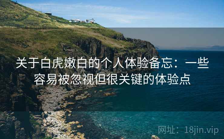 关于白虎嫩白的个人体验备忘:一些容易被忽视但很关键的体验点 关于白虎嫩白的个人体验备忘:一些容易被忽视但很关键的体验点