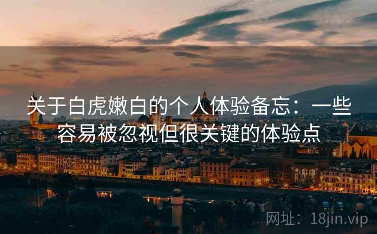 关于白虎嫩白的个人体验备忘:一些容易被忽视但很关键的体验点 关于白虎嫩白的个人体验备忘:一些容易被忽视但很关键的体验点