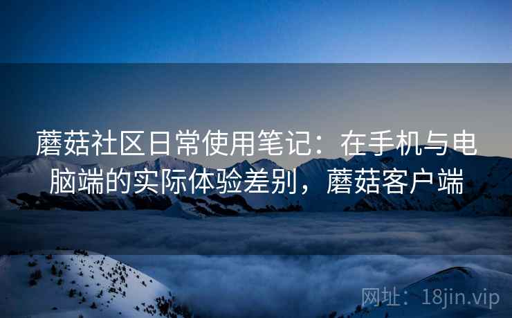 蘑菇社区日常使用笔记:在手机与电脑端的实际体验差别,蘑菇客户端 蘑菇社区日常使用笔记:在手机与电脑端的实际体验差别,蘑菇客户端