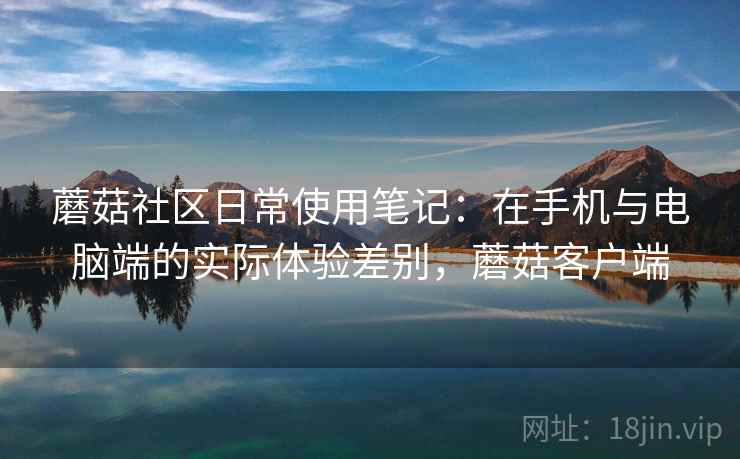 蘑菇社区日常使用笔记:在手机与电脑端的实际体验差别,蘑菇客户端 蘑菇社区日常使用笔记:在手机与电脑端的实际体验差别,蘑菇客户端