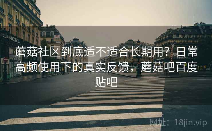 蘑菇社区到底适不适合长期用?日常高频使用下的真实反馈,蘑菇吧百度贴吧 蘑菇社区到底适不适合长期用?日常高频使用下的真实反馈,蘑菇吧百度贴吧