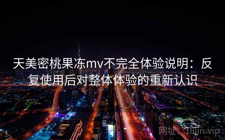 天美密桃果冻mv不完全体验说明:反复使用后对整体体验的重新认识 天美密桃果冻mv不完全体验说明:反复使用后对整体体验的重新认识