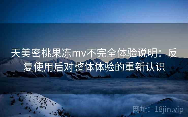 天美密桃果冻mv不完全体验说明:反复使用后对整体体验的重新认识 天美密桃果冻mv不完全体验说明:反复使用后对整体体验的重新认识
