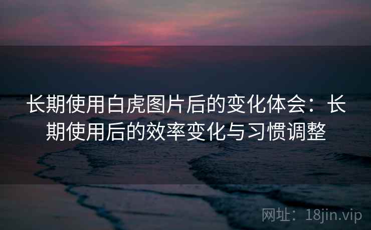 长期使用白虎图片后的变化体会:长期使用后的效率变化与习惯调整 长期使用白虎图片后的变化体会:长期使用后的效率变化与习惯调整