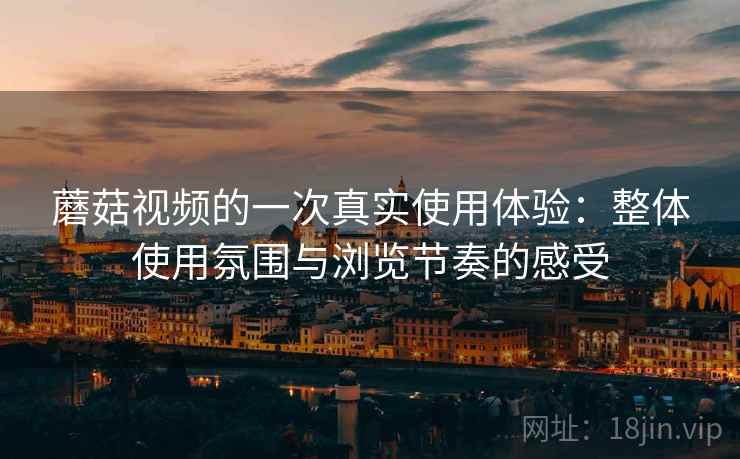 蘑菇视频的一次真实使用体验：整体使用氛围与浏览节奏的感受