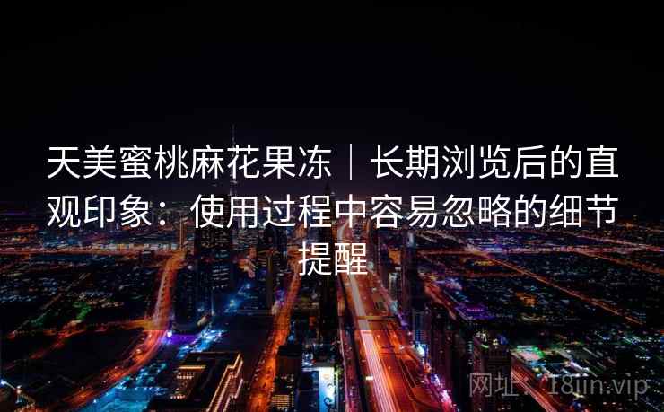 天美蜜桃麻花果冻|长期浏览后的直观印象:使用过程中容易忽略的细节提醒 天美蜜桃麻花果冻|长期浏览后的直观印象:使用过程中容易忽略的细节提醒