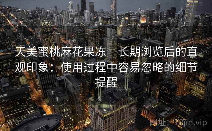 天美蜜桃麻花果冻|长期浏览后的直观印象:使用过程中容易忽略的细节提醒 天美蜜桃麻花果冻|长期浏览后的直观印象:使用过程中容易忽略的细节提醒