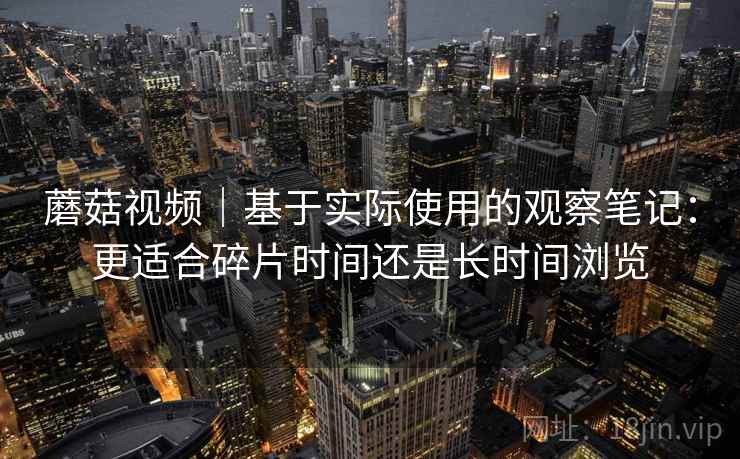 蘑菇视频｜基于实际使用的观察笔记：更适合碎片时间还是长时间浏览